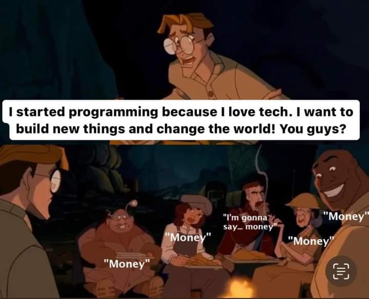 it's that scene from disney's atlantis movie. 

frame 1, character milo says: i started programming because i love tech. i want to build new things and change the world! you guys? 

frame 2: everyone replies, "money".